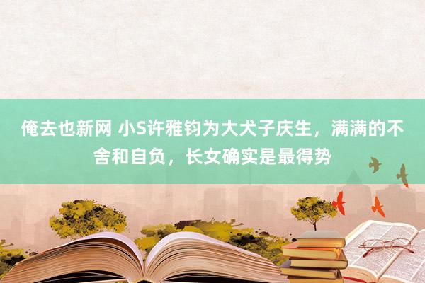 俺去也新网 小S许雅钧为大犬子庆生，满满的不舍和自负，长女确实是最得势