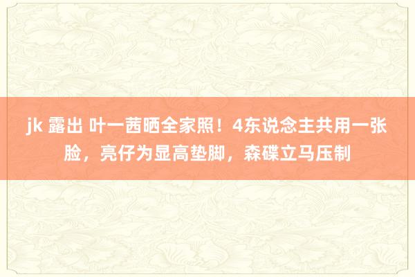 jk 露出 叶一茜晒全家照！4东说念主共用一张脸，亮仔为显高垫脚，森碟立马压制