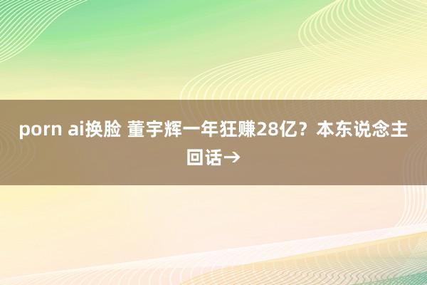 porn ai换脸 董宇辉一年狂赚28亿？本东说念主回话→