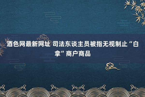 酒色网最新网址 司法东谈主员被指无视制止“白拿”商户商品