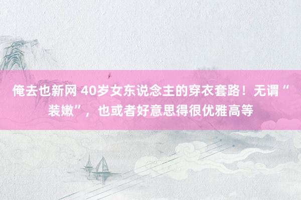 俺去也新网 40岁女东说念主的穿衣套路！无谓“装嫩”，也或者好意思得很优雅高等