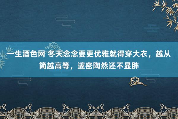 一生酒色网 冬天念念要更优雅就得穿大衣，越从简越高等，邃密陶然还不显胖