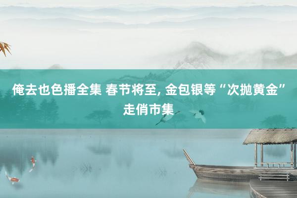 俺去也色播全集 春节将至， 金包银等“次抛黄金”走俏市集