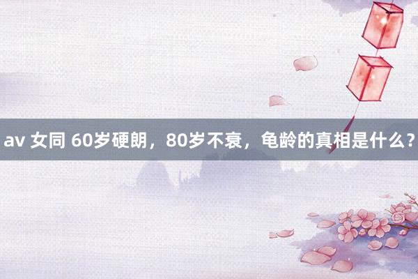 av 女同 60岁硬朗，80岁不衰，龟龄的真相是什么？